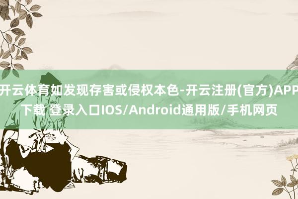 开云体育如发现存害或侵权本色-开云注册(官方)APP下载 登录入口IOS/Android通用版/手机网页