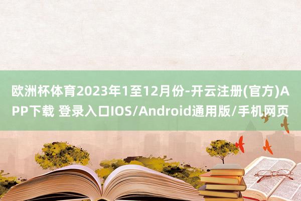 欧洲杯体育　　2023年1至12月份-开云注册(官方)APP下载 登录入口IOS/Android通用版/手机网页